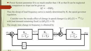  Power System parameter D is so much smaller than 1/R so that D can be neglected
in comparison so slope can be given as
∆𝑓 = −𝑅∆𝑃 𝐷
Thus the droop of load frequency curve is mainly determined by R, the speed governor
regulation.
Consider now the steady effect of change in speed changer (i.e ∆𝑃𝐶(𝑆) = ∆𝑃𝑐
𝑠)
with load demand remaining fixed i.e (∆𝑃 𝐷 𝑆 = 0)
The steady state change in frequency is obtained by
 