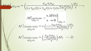 𝐹 𝑠 │∆𝑃 𝐷=0 =
𝐾𝑠𝑔 𝐾𝑡 𝐾 𝑝𝑠
1+ 𝑇𝑝𝑠 𝑆 1+ 𝑇𝑠𝑔 𝑆 1+ 𝑇𝑡 𝑆 +
𝐾 𝑠𝑔 𝐾 𝑡 𝐾 𝑝𝑠
𝑅
∆𝑃 𝐶
𝑆
---1)
∆𝑓│ 𝑆𝑡𝑒𝑎𝑑𝑦 𝑠𝑡𝑎𝑡𝑒
∆𝑃 𝐷=0
= 𝑠.
𝐾𝑠𝑔 𝐾𝑡 𝐾 𝑝𝑠
1 (1)(1)+
𝐾 𝑠𝑔 𝐾 𝑡 𝐾 𝑝𝑠
𝑅
∆𝑃 𝐶
𝑆
∆𝑓│ 𝑆𝑡𝑒𝑎𝑑𝑦 𝑠𝑡𝑎𝑡𝑒
∆𝑃 𝐷=0
=
𝐾𝑠𝑔 𝐾𝑡 𝐾 𝑝𝑠
1+
𝐾 𝑠𝑔 𝐾 𝑡 𝐾 𝑝𝑠
𝑅
∆𝑃𝐶 ----2)
 