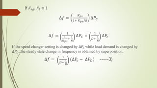 If 𝐾𝑠𝑔. 𝐾𝑡 ≅ 1
∆𝑓 =
𝐾 𝑝𝑠
1+ 𝐾 𝑝𝑠 𝑅
∆𝑃𝐶
∆𝑓 =
1
1
𝐾 𝑝𝑠
+
1
𝑅
∆𝑃𝐶 =
1
𝐷+
1
𝑅
∆𝑃𝑐
If the speed changer setting is changed by ∆𝑃𝑐 while load demand is changed by
∆𝑃 𝐷, the steady state change in frequency is obtained by superposition.
∆𝑓 =
1
𝐷+
1
𝑅
(∆𝑃𝑐 − ∆𝑃 𝐷) -----3)
 