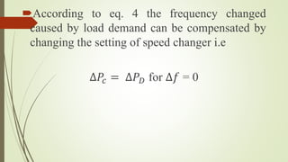 According to eq. 4 the frequency changed
caused by load demand can be compensated by
changing the setting of speed changer i.e
∆𝑃𝑐 = ∆𝑃 𝐷 for ∆𝑓 = 0
 