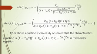 ∆𝐹 𝑠 │∆𝑃 𝐶=0 = −
𝐾 𝑝𝑠
1 + 𝑇𝑝𝑠 𝑆 +
𝐾𝑠𝑔 𝐾𝑡 𝐾 𝑝𝑠 𝑅
1 + 𝑇𝑠𝑔 𝑆 1 + 𝑇𝑡 𝑆
∆𝑃 𝐷
𝑆
∆𝐹 𝑠 │∆𝑃 𝐶=0 = −
𝐾 𝑝𝑠 1+ 𝑇𝑠𝑔 𝑆 1+ 𝑇𝑡 𝑆
1+ 𝑇𝑝𝑠 𝑆 1+ 𝑇𝑠𝑔 𝑆 1+ 𝑇𝑡 𝑆 +
𝐾 𝑠𝑔 𝐾 𝑡 𝐾 𝑝𝑠
𝑅
∆𝑃 𝐷
𝑆
---1)
from above equation it can easily observed that the characteristics
equation is 1 + 𝑇𝑝𝑠 𝑆 1 + 𝑇𝑠𝑔 𝑆 1 + 𝑇𝑡 𝑆 +
𝐾𝑠𝑔 𝐾𝑡 𝐾 𝑝𝑠
𝑅
is third order
equation
 