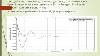 Let 𝑇𝑠𝑔=0.4 sec, 𝑇𝑡=0.5 sec, 𝑇𝑝𝑠=20 sec, 𝐾 𝑝𝑠=100, 𝐾𝑠𝑔 𝐾𝑡=1 and R=3, the
dynamic response with exact system and first order approximation with
change in load demand ∆𝑃 𝐷 = 0.01
 First order approximation is obviously gives poor response
Fig: Dynamic response of exact and first order approximation
 