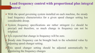 Load frequency control with proportional plus integral
control
 With the speed governing system installed on each machine, the steady
load frequency characteristics for a given speed changer setting has
considerable droop.
 System frequency specifications are rather stringent (i.e should be
precise) and therefore, so much change in frequency can not be
tolerated.
 It is expected that change in frequency will be zero.
 Steady state frequency can be brought back to the scheduled value by
adjusting speed changer setting.
 This speed changer setting should be adjusted automatically by
monitoring the frequency changes
 