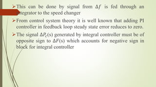 This can be done by signal from ∆𝑓 is fed through an
integrator to the speed changer
From control system theory it is well known that adding PI
controller in feedback loop steady state error reduces to zero.
The signal ∆𝑃𝑐(s) generated by integral controller must be of
opposite sign to ∆𝐹(s) which accounts for negative sign in
block for integral controller
 