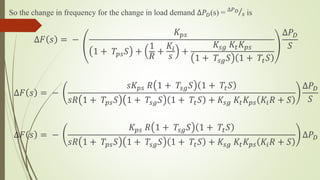 So the change in frequency for the change in load demand ∆𝑃 𝐷(s) = ∆𝑃 𝐷
𝑠 is
∆𝐹 𝑠 = −
𝐾𝑝𝑠
1 + 𝑇𝑝𝑠 𝑆 +
1
𝑅
+
𝐾𝑖
𝑠
+
𝐾𝑠𝑔 𝐾𝑡 𝐾𝑝𝑠
1 + 𝑇𝑠𝑔 𝑆 1 + 𝑇𝑡 𝑆
∆𝑃 𝐷
𝑆
∆𝐹 𝑠 = −
𝑠𝐾𝑝𝑠 𝑅 1 + 𝑇𝑠𝑔 𝑆 1 + 𝑇𝑡 𝑆
𝑠𝑅 1 + 𝑇𝑝𝑠 𝑆 1 + 𝑇𝑠𝑔 𝑆 1 + 𝑇𝑡 𝑆 + 𝐾𝑠𝑔 𝐾𝑡 𝐾𝑝𝑠 𝐾𝑖 𝑅 + 𝑆
∆𝑃 𝐷
𝑆
∆𝐹 𝑠 = −
𝐾𝑝𝑠 𝑅 1 + 𝑇𝑠𝑔 𝑆 1 + 𝑇𝑡 𝑆
𝑠𝑅 1 + 𝑇𝑝𝑠 𝑆 1 + 𝑇𝑠𝑔 𝑆 1 + 𝑇𝑡 𝑆 + 𝐾𝑠𝑔 𝐾𝑡 𝐾𝑝𝑠 𝐾𝑖 𝑅 + 𝑆
∆𝑃 𝐷
 