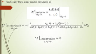  Then Steady State error can be calculated as
∆𝑓│ 𝑆𝑡𝑒𝑎𝑑𝑦 𝑠𝑡𝑎𝑡𝑒
∆𝑃 𝐶=0
= −𝑠.
𝐾 𝑝𝑠 𝑅 1+ 𝑇𝑠𝑔 𝑆 1+ 𝑇𝑡 𝑆
𝑠𝑅 1+ 𝑇𝑝𝑠 𝑆 1+ 𝑇𝑠𝑔 𝑆 1+ 𝑇𝑡 𝑆 +𝐾𝑠𝑔 𝐾𝑡 𝐾 𝑝𝑠 𝐾𝑖 𝑅+𝑆
∆𝑃 𝐷
∆𝑓│ 𝑆𝑡𝑒𝑎𝑑𝑦 𝑠𝑡𝑎𝑡𝑒
∆𝑃 𝐶=0
= 0
 