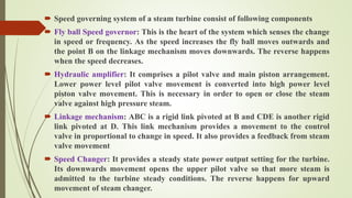 Speed governing system of a steam turbine consist of following components
 Fly ball Speed governor: This is the heart of the system which senses the change
in speed or frequency. As the speed increases the fly ball moves outwards and
the point B on the linkage mechanism moves downwards. The reverse happens
when the speed decreases.
 Hydraulic amplifier: It comprises a pilot valve and main piston arrangement.
Lower power level pilot valve movement is converted into high power level
piston valve movement. This is necessary in order to open or close the steam
valve against high pressure steam.
 Linkage mechanism: ABC is a rigid link pivoted at B and CDE is another rigid
link pivoted at D. This link mechanism provides a movement to the control
valve in proportional to change in speed. It also provides a feedback from steam
valve movement
 Speed Changer: It provides a steady state power output setting for the turbine.
Its downwards movement opens the upper pilot valve so that more steam is
admitted to the turbine steady conditions. The reverse happens for upward
movement of steam changer.
 