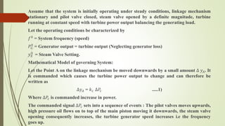 Assume that the system is initially operating under steady conditions, linkage mechanism
stationary and pilot valve closed, steam valve opened by a definite magnitude, turbine
running at constant speed with turbine power output balancing the generating load.
Let the operating conditions be characterized by
𝑓0 = System frequency (speed)
𝑃𝐺
0
= Generator output = turbine output (Neglecting generator loss)
𝑦 𝐸
0
= Steam Valve Setting.
Mathematical Model of governing System:
Let the Point A on the linkage mechanism be moved downwards by a small amount ∆ 𝑦 𝐴. It
is commanded which causes the turbine power output to change and can therefore be
written as
∆𝑦 𝐴 = 𝑘 𝑐 ∆𝑃𝑐 .....1)
Where ∆𝑃𝑐 is commanded increase in power.
The commanded signal ∆𝑃𝑐 sets into a sequence of events : The pilot valves moves upwards,
high pressure oil flows on to top of the main piston moving it downwards, the steam valve
opening consequently increases, the turbine generator speed increases i.e the frequency
goes up.
 