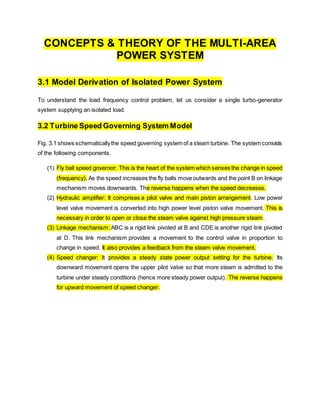 CONCEPTS & THEORY OF THE MULTI-AREA
POWER SYSTEM
3.1 Model Derivation of Isolated Power System
To understand the load frequency control problem, let us consider a single turbo-generator
system supplying an isolated load.
3.2 Turbine Speed Governing System Model
Fig. 3.1 shows schematicallythe speed governing system of a steam turbine. The system consists
of the following components.
(1) Fly ball speed governor: This is the heart of the system which senses the change in speed
(frequency). As the speed increases the fly balls move outwards and the point B on linkage
mechanism moves downwards. The reverse happens when the speed decreases.
(2) Hydraulic amplifier: It comprises a pilot valve and main piston arrangement. Low power
level valve movement is converted into high power level piston valve movement. This is
necessary in order to open or close the steam valve against high pressure steam.
(3) Linkage mechanism: ABC is a rigid link pivoted at B and CDE is another rigid link pivoted
at D. This link mechanism provides a movement to the control valve in proportion to
change in speed. It also provides a feedback from the steam valve movement.
(4) Speed changer: It provides a steady state power output setting for the turbine. Its
downward movement opens the upper pilot valve so that more steam is admitted to the
turbine under steady conditions (hence more steady power output). The reverse happens
for upward movement of speed changer.
 