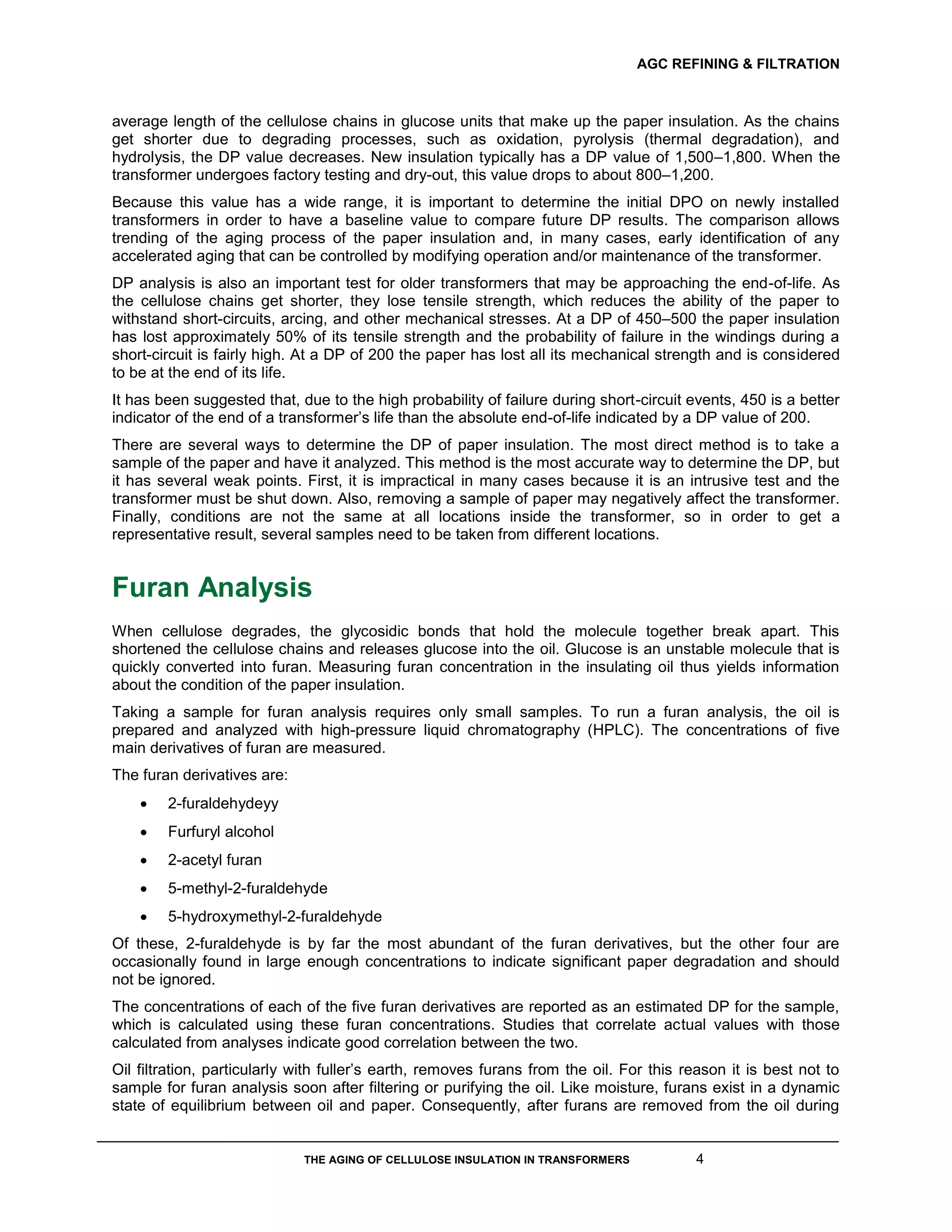 AGC REFINING & FILTRATION
THE AGING OF CELLULOSE INSULATION IN TRANSFORMERS 4
average length of the cellulose chains in glucose units that make up the paper insulation. As the chains
get shorter due to degrading processes, such as oxidation, pyrolysis (thermal degradation), and
hydrolysis, the DP value decreases. New insulation typically has a DP value of 1,500–1,800. When the
transformer undergoes factory testing and dry-out, this value drops to about 800–1,200.
Because this value has a wide range, it is important to determine the initial DPO on newly installed
transformers in order to have a baseline value to compare future DP results. The comparison allows
trending of the aging process of the paper insulation and, in many cases, early identification of any
accelerated aging that can be controlled by modifying operation and/or maintenance of the transformer.
DP analysis is also an important test for older transformers that may be approaching the end-of-life. As
the cellulose chains get shorter, they lose tensile strength, which reduces the ability of the paper to
withstand short-circuits, arcing, and other mechanical stresses. At a DP of 450–500 the paper insulation
has lost approximately 50% of its tensile strength and the probability of failure in the windings during a
short-circuit is fairly high. At a DP of 200 the paper has lost all its mechanical strength and is considered
to be at the end of its life.
It has been suggested that, due to the high probability of failure during short-circuit events, 450 is a better
indicator of the end of a transformer’s life than the absolute end-of-life indicated by a DP value of 200.
There are several ways to determine the DP of paper insulation. The most direct method is to take a
sample of the paper and have it analyzed. This method is the most accurate way to determine the DP, but
it has several weak points. First, it is impractical in many cases because it is an intrusive test and the
transformer must be shut down. Also, removing a sample of paper may negatively affect the transformer.
Finally, conditions are not the same at all locations inside the transformer, so in order to get a
representative result, several samples need to be taken from different locations.
Furan Analysis
When cellulose degrades, the glycosidic bonds that hold the molecule together break apart. This
shortened the cellulose chains and releases glucose into the oil. Glucose is an unstable molecule that is
quickly converted into furan. Measuring furan concentration in the insulating oil thus yields information
about the condition of the paper insulation.
Taking a sample for furan analysis requires only small samples. To run a furan analysis, the oil is
prepared and analyzed with high-pressure liquid chromatography (HPLC). The concentrations of five
main derivatives of furan are measured.
The furan derivatives are:
 2-furaldehydeyy
 Furfuryl alcohol
 2-acetyl furan
 5-methyl-2-furaldehyde
 5-hydroxymethyl-2-furaldehyde
Of these, 2-furaldehyde is by far the most abundant of the furan derivatives, but the other four are
occasionally found in large enough concentrations to indicate significant paper degradation and should
not be ignored.
The concentrations of each of the five furan derivatives are reported as an estimated DP for the sample,
which is calculated using these furan concentrations. Studies that correlate actual values with those
calculated from analyses indicate good correlation between the two.
Oil filtration, particularly with fuller’s earth, removes furans from the oil. For this reason it is best not to
sample for furan analysis soon after filtering or purifying the oil. Like moisture, furans exist in a dynamic
state of equilibrium between oil and paper. Consequently, after furans are removed from the oil during
 
