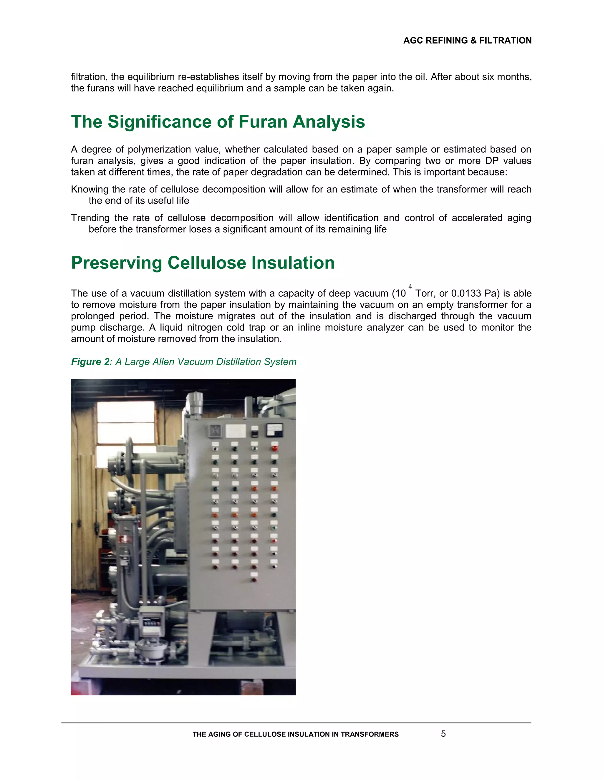 AGC REFINING & FILTRATION
THE AGING OF CELLULOSE INSULATION IN TRANSFORMERS 5
filtration, the equilibrium re-establishes itself by moving from the paper into the oil. After about six months,
the furans will have reached equilibrium and a sample can be taken again.
The Significance of Furan Analysis
A degree of polymerization value, whether calculated based on a paper sample or estimated based on
furan analysis, gives a good indication of the paper insulation. By comparing two or more DP values
taken at different times, the rate of paper degradation can be determined. This is important because:
Knowing the rate of cellulose decomposition will allow for an estimate of when the transformer will reach
the end of its useful life
Trending the rate of cellulose decomposition will allow identification and control of accelerated aging
before the transformer loses a significant amount of its remaining life
Preserving Cellulose Insulation
The use of a vacuum distillation system with a capacity of deep vacuum (10
-4
Torr, or 0.0133 Pa) is able
to remove moisture from the paper insulation by maintaining the vacuum on an empty transformer for a
prolonged period. The moisture migrates out of the insulation and is discharged through the vacuum
pump discharge. A liquid nitrogen cold trap or an inline moisture analyzer can be used to monitor the
amount of moisture removed from the insulation.
Figure 2: A Large Allen Vacuum Distillation System
 