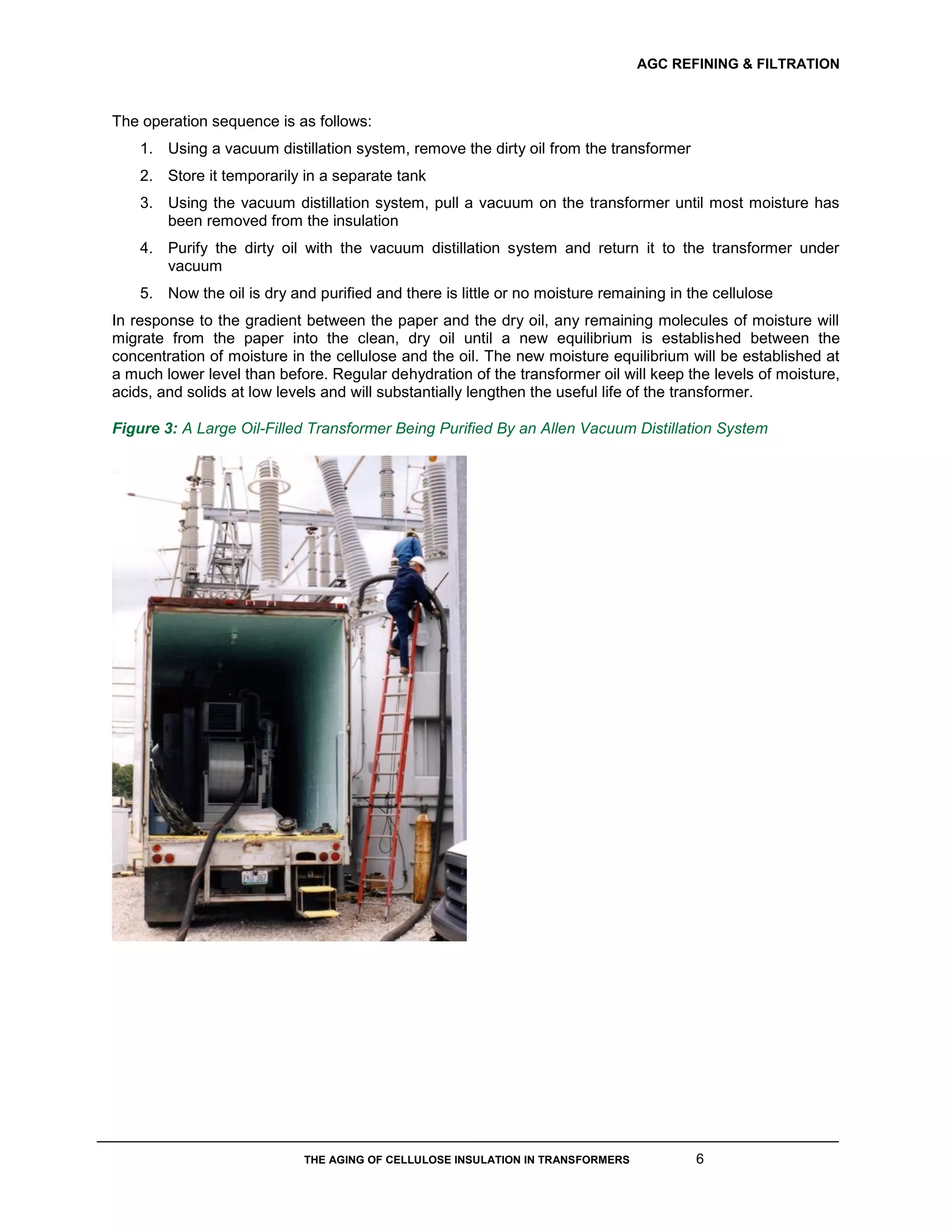 AGC REFINING & FILTRATION
THE AGING OF CELLULOSE INSULATION IN TRANSFORMERS 6
The operation sequence is as follows:
1. Using a vacuum distillation system, remove the dirty oil from the transformer
2. Store it temporarily in a separate tank
3. Using the vacuum distillation system, pull a vacuum on the transformer until most moisture has
been removed from the insulation
4. Purify the dirty oil with the vacuum distillation system and return it to the transformer under
vacuum
5. Now the oil is dry and purified and there is little or no moisture remaining in the cellulose
In response to the gradient between the paper and the dry oil, any remaining molecules of moisture will
migrate from the paper into the clean, dry oil until a new equilibrium is established between the
concentration of moisture in the cellulose and the oil. The new moisture equilibrium will be established at
a much lower level than before. Regular dehydration of the transformer oil will keep the levels of moisture,
acids, and solids at low levels and will substantially lengthen the useful life of the transformer.
Figure 3: A Large Oil-Filled Transformer Being Purified By an Allen Vacuum Distillation System
 