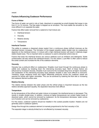 AGC REFINING & FILTRATION
A COALESCER-SEPARATOR FILTER SYSTEM 7
vessel.
Factors Influencing Coalescer Performance
Forms of Water
Two forms of water can exist in oils or fuels, dissolved or suspended as small droplets that range in size
from 0.1 to 10 microns. The free water is trapped as an emulsion. The more stable the emulsion is, the
more difficult it is to separate the water.
Factors that affect water removal from a water/oil or fuel mixture are:
 Interfacial tension
 Viscosity
 Relative density
 Temperature
Interfacial Tension
The ability to coalesce a dispersed phase (water) from a continuous phase (oil/fuel) improves as the
interfacial tension increases. The formation of the largest possible stable droplet size by coalescence
depends on the interfacial tension. A mixture with a high interfacial tension will result in relatively larger
stable droplet sizes. This is important when a coalescer is used to dehydrate turbine lube oil.
Factors that lower the interfacial tension are various additives such as inhibitors and detergents. Solids
contamination will also reduce the interfacial tension. For this reason, a pre-filter is often used to reduce
the solids content and increase the life of the coalescer elements.
Viscosity
Viscosity has a profound effect on coalescence. Droplets must travel through the continuous phase to
collide and coalesce by breaking down the intervening boundary layer. Both of these factors are
influenced by increased viscosity. Droplets must overcome the increased drag force of higher viscosities.
The breakdown of the intervening boundary layer between droplets is also more difficult to overcome.
Therefore, longer residence times and higher differential pressures across the coalescer vessel are
required for liquids with higher viscosities. This can be achieved by lowering the flow rate or increasing
the coalescer element surface area.
Relative Density
The relative density between the water phase and the oil/fuel phase is important because as the two
relative densities approach equality, the separation becomes more difficult.
Temperature
As the temperature of the oil/fuel and water mixture is increased, the interfacial tension is decreased. This
results in smaller droplet sizes. In addition, mixtures at higher temperatures can contain higher levels of
dissolved water, which cannot be removed by coalescers. As the temperature decreases, water comes
out of solution and can be removed by coalescence.
For this reason, coalescer systems should be installed in the coolest possible location. Heaters are not
generally used in coalescer systems.
Design flow through the coalescer element is inversely proportional to the fluid viscosity in Cst.
The separator stage is velocity-limited but is not affected by increased viscosity
 