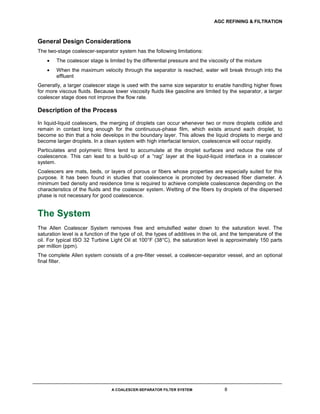 AGC REFINING & FILTRATION
A COALESCER-SEPARATOR FILTER SYSTEM 8
General Design Considerations
The two-stage coalescer-separator system has the following limitations:
 The coalescer stage is limited by the differential pressure and the viscosity of the mixture
 When the maximum velocity through the separator is reached, water will break through into the
effluent
Generally, a larger coalescer stage is used with the same size separator to enable handling higher flows
for more viscous fluids. Because lower viscosity fluids like gasoline are limited by the separator, a larger
coalescer stage does not improve the flow rate.
Description of the Process
In liquid-liquid coalescers, the merging of droplets can occur whenever two or more droplets collide and
remain in contact long enough for the continuous-phase film, which exists around each droplet, to
become so thin that a hole develops in the boundary layer. This allows the liquid droplets to merge and
become larger droplets. In a clean system with high interfacial tension, coalescence will occur rapidly.
Particulates and polymeric films tend to accumulate at the droplet surfaces and reduce the rate of
coalescence. This can lead to a build-up of a “rag” layer at the liquid-liquid interface in a coalescer
system.
Coalescers are mats, beds, or layers of porous or fibers whose properties are especially suited for this
purpose. It has been found in studies that coalescence is promoted by decreased fiber diameter. A
minimum bed density and residence time is required to achieve complete coalescence depending on the
characteristics of the fluids and the coalescer system. Wetting of the fibers by droplets of the dispersed
phase is not necessary for good coalescence.
The System
The Allen Coalescer System removes free and emulsified water down to the saturation level. The
saturation level is a function of the type of oil, the types of additives in the oil, and the temperature of the
oil. For typical ISO 32 Turbine Light Oil at 100°F (38°C), the saturation level is approximately 150 parts
per million (ppm).
The complete Allen system consists of a pre-filter vessel, a coalescer-separator vessel, and an optional
final filter.
 