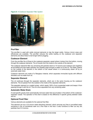 AGC REFINING & FILTRATION
A COALESCER-SEPARATOR FILTER SYSTEM 9
Figure 8: A Coalescer-Separator Filter System
Pre-Filter
The pre-filter is used with solids removal elements to trap the larger solids. Various micron sizes and
efficiencies are available. The pre-filter reduces the solids loading on the coalescer and separator
elements and allow these to last longer before plugging.
Coalescer Element
From the pre-filter the oil flows to the coalescer-separator vessel where it enters from the bottom, moving
through the coalescer elements. The oil travels from the inside to the outside of the element.
The coalescer elements filter any remaining dirt particles down to 10 microns and coalesce (join together)
all emulsified and free water particles into droplets large enough to settle out of the oil. The water collects
on the outside of the element in the bottom of the vessel where it is continuously drawn off by an
automatic water drain.
Coalescer elements are made of a fiberglass material, which separates immiscible liquids with different
densities such as water from oil.
Separator Element
The oil continues through the separator elements, which are in the same housing as the coalescer
elements. The oil passes from the outside to the inside of the separator elements.
The separator element is a coated screen, which repels 100% of any suspended water and keeps it from
passing through it with the oil. The oil is thus separated from any remaining water.
Automatic Water Drain
A dual-specific gravity drain automatically removes water that accumulates in the bottom of the coalescer-
separator vessel. The operation of the drain is based on the difference in specific gravity between water
and oil.
Optional Final Filter
Various elements are available for the optional final filter.
This element can be a 0.5-micron water-absorbing element, which removes any free or emulsified water
remaining in the oil sometimes seen as a fine haze in the fluid. It also functions to filter out any dirt
particles over 0.5 microns.
 