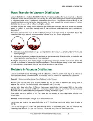 AGC REFINING & FILTRATION
DISSOLVED GASES IN TRANSFORMER INSULATION FLUIDS 5
Mass Transfer in Vacuum Distillation
Vacuum distillation is a method of distillation whereby the pressure above the liquid mixture to be distilled
is reduced to less than its vapor pressure (usually less than atmospheric pressure) causing evaporation
of the most volatile liquid(s) (those with the lowest boiling points). This distillation method works on the
principle that boiling occurs when the vapor pressure of a liquid exceeds the ambient pressure. Vacuum
distillation can be used with or without heating the solution.
The heat provides the energy for the dissolved gas molecules to escape the liquid phase and become
vapor. In the form of vapor they are evacuated to the condensate tank where they are condensed and
disposed of.
The vapor pressure of a liquid is the equilibrium pressure of a vapor above its liquid form that is the
pressure of the vapor resulting from evaporation from the liquid at a certain temperature.
1. Microscopic equilibrium between gas and liquid at low temperature. A small number of molecules
escaping into gas.
2. Microscopic equilibrium between gas and liquid at high temperature. A large number of molecules are
escaping into the gas phase due to the energy input.
At a higher temperature, more molecules get enough energy to escape from the liquid phase. This is the
function of the heater in the vacuum distillation process. It provides enough energy for the mass transfer
of the contaminant molecules to become gas and be removed by the vacuum.
Moisture in Vacuum Distillation
Vacuum distillation lowers the boiling point of substances, including water in oil. Figure 2 below is a
nomograph that allows the determination of the boiling point for substances under vacuum conditions.
Example 1: Determining the Boiling Point of a Liquid Under Vacuum
Assume your vacuum pump pulls 20 Torr (2,666.4 Pa) and you want to determine the boiling point of
water at that vacuum. The normal boiling point of water is 100°C (212°F).
Using a ruler, draw a line from 20 Torr on the pressure graph to the right through 100°C in the middle
graph (boiling point corrected to 760 Torr—normal atmospheric pressure) and where this line intersects
the line to the left (observed boiling point) take the reading. About 15°C, right?
This means that at a vacuum of 20 Torr, water will boil already at 15°C—well below normal room
temperature.
Example 2: Determining the Strength of an Unknown Vacuum
Using water, we observe that water boils over at 40°C. You know the normal boiling point of water is
100°C.
Draw a line through 40°C in the left graph through 100°C in the middle graph. The line intersects the
pressure graph at about 100 Torr (13,332.2 Pa). This is how much vacuum the pump will pull.
 