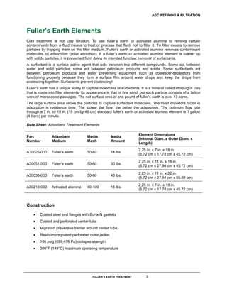AGC REFINING & FILTRATION
FULLER’S EARTH TREATMENT 3
Fuller’s Earth Elements
Clay treatment is not clay filtration. To use fuller’s earth or activated alumina to remove certain
contaminants from a fluid means to treat or process that fluid, not to filter it. To filter means to remove
particles by trapping them on the filter medium. Fuller’s earth or activated alumina removes contaminant
molecules by adsorption (polar attraction). If a fuller’s earth or activated alumina element is loaded up
with solids particles, it is prevented from doing its intended function: removal of surfactants.
A surfactant is a surface active agent that acts between two different compounds. Some act between
water and solid particles; some act between petroleum products and solids. Some surfactants act
between petroleum products and water preventing equipment such as coalescer-separators from
functioning properly because they form a surface film around water drops and keep the drops from
coalescing together. Surfactants prevent coalescing!
Fuller’s earth has a unique ability to capture molecules of surfactants. It is a mineral called attapulgus clay
that is made into filter elements. Its appearance is that of fine sand, but each particle consists of a lattice
work of microscopic passages. The net surface area of one pound of fuller’s earth is over 13 acres.
The large surface area allows the particles to capture surfactant molecules. The most important factor in
adsorption is residence time. The slower the flow, the better the adsorption. The optimum flow rate
through a 7 in. by 18 in. (18 cm by 46 cm) standard fuller’s earth or activated alumina element is 1 gallon
(4 liters) per minute.
Data Sheet: Adsorbent Treatment Elements
Part
Number
Adsorbent
Medium
Media
Mesh
Media
Amount
Element Dimensions
(Internal Diam. x Outer Diam. x
Length)
A30025-000 Fuller’s earth 50-80 14 lbs.
2.25 in. x 7 in. x 18 in.
(5.72 cm x 17.78 cm x 45.72 cm)
A30051-000 Fuller’s earth 50-80 30 lbs.
2.25 in. x 11 in. x 18 in.
(5.72 cm x 27.94 cm x 45.72 cm)
A30035-000 Fuller’s earth 50-80 45 lbs.
2.25 in. x 11 in. x 22 in.
(5.72 cm x 27.94 cm x 55.88 cm)
A30218-000 Activated alumina 40-100 15 lbs.
2.25 in. x 7 in. x 18 in.
(5.72 cm x 17.78 cm x 45.72 cm)
Construction
 Coated steel end flanges with Buna-N gaskets
 Coated and perforated center tube
 Migration preventive barrier around center tube
 Resin-impregnated perforated outer jacket
 100 psig (689,476 Pa) collapse strength
 300°F (149°C) maximum operating temperature

 