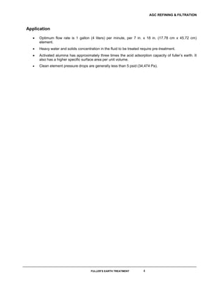 AGC REFINING & FILTRATION
FULLER’S EARTH TREATMENT 4
Application
 Optimum flow rate is 1 gallon (4 liters) per minute, per 7 in. x 18 in. (17.78 cm x 45.72 cm)
element.
 Heavy water and solids concentration in the fluid to be treated require pre-treatment.
 Activated alumina has approximately three times the acid adsorption capacity of fuller’s earth. It
also has a higher specific surface area per unit volume.
 Clean element pressure drops are generally less than 5 psid (34,474 Pa). 
 