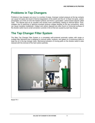 AGC REFINING & FILTRATION
ON-LOAD TAP CHANGER FILTER SYSTEMS 4
Problems in Tap Changers
Problems in tap changers can occur in a number of areas. Improper contact pressure at the tap contacts
can cause hot spots and result in thermal degradation of the switch and the oil. In these hot spots, carbon
precipitates out of the oil onto the heated surfaces and forms a granulated, carbon-based deposit called
coke. The deposit acts as an insulator and causes more overheating, leading to thermal failure. Over-
voltages due to switching or lightning impulses produce voltage stresses at the tap connections, which
can cause insulation breakdown. Copper and carbon deposits are often found on horizontal surfaces of
the diverter switch due to small convection currents in the oil that are caused by each tap change.
The Tap Changer Filter System
The Allen Tap Changer Filter System is a completely self-contained automatic system with single or
multiple filter elements that is designed to remove solids, moisture, and gases on a continuous basis to
keep the oil in the tap changer clean. Mechanical abrasion of moving parts on the diverter switch is also
reduced with the removal of the hard carbon particles.
Model TP-1
 