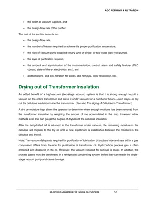 AGC REFINING & FILTRATION
SELECTION PARAMETERS FOR VACUUM OIL PURIFIERS 12
 the depth of vacuum supplied, and
 the design flow rate of the purifier.
The cost of the purifier depends on:
 the design flow rate,
 the number of heaters required to achieve the proper purification temperature,
 the type of vacuum pump supplied (rotary vane or single- or two-stage lobe-type pump),
 the level of purification required,
 the amount and sophistication of the instrumentation, control, alarm and safety features (PLC
control, state-of-the-art electronics, etc.), and
 additional pre- and post-filtration for solids, acid removal, color restoration, etc.
Drying out of Transformer Insulation
An added benefit of a high-vacuum (two-stage vacuum) system is that it is strong enough to pull a
vacuum on the entire transformer and leave it under vacuum for a number of hours—even days—to dry
out the cellulose insulation inside the transformer. (See also The Aging of Cellulose in Transformers)
A dry ice moisture trap allows the operator to determine when enough moisture has been removed from
the transformer insulation by weighing the amount of ice accumulated in the trap. However, other
methods exist that can gauge the degree of dryness of the cellulose insulation.
After the dehydrated oil is returned to the transformer under vacuum, the remaining moisture in the
cellulose will migrate to the dry oil until a new equilibrium is established between the moisture in the
cellulose and the oil.
Note: The vacuum dehydrator required for purification of lubrication oil such as lube and seal oil for a gas
compressor differs from the one for purification of transformer oil. Hydrocarbon process gas is often
entrained and dissolved in the oil. However, the vacuum required for removal is lower. In addition, the
process gases must be condensed in a refrigerated condensing system before they can reach the single-
stage vacuum pump and cause damage.
 