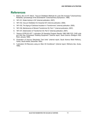 AGC REFINING & FILTRATION
SELECTION PARAMETERS FOR VACUUM OIL PURIFIERS 13
References
1. Adams, M.A. & H.P. Bloch. “Vacuum Distillation Methods for Lube Oils Increase Turbomachinery
Reliability” (proceedings of the Seventeenth Turbomachinery Symposium, 1988).
2. “AFI-101, Water Activity in Oil” (internal publication, 2007).
3. “AFI-102, Vacuum Distillation for Industrial Oil” (internal publication, 2006).
4. “AFI-105, The Aging of Cellulose Insulation in Transformers” (internal publication, 2005).
5. “AFI-106, Maintenance of Mineral Transformer Oil, Part 1” (internal publication, 2007).
6. “AFI-107, Deterioration of Transformer Oil, Part 2” (internal publication, 2007).
7. “Aramco ATPR-321-677 Lubrication Oil Sampling Program Results 1980-1985 FCC, CHD units
and Wet Gas Compressor Rotating Equipment” (internal report, Saudi Aramco Shedgum NGL
Plant, January 1985).
8. “Evaluation of Vacuum Dehydrator Test Units” (internal report, Saudi Aramco Mobil Refinery,
Yanbu, Saudi Arabia, December 1993).
9. “Lubrication Oil Recovery using an Allen Oil Conditioner” (internal report, Refineria Isla, Aruba,
1990).
 