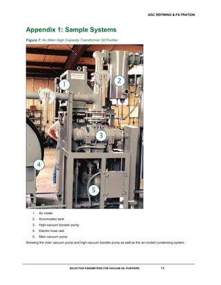 AGC REFINING & FILTRATION
SELECTION PARAMETERS FOR VACUUM OIL PURIFIERS 14
Appendix 1: Sample Systems
Figure 7: An Allen High Capacity Transformer Oil Purifier
1. Air cooler
2. Accumulator tank
3. High-vacuum booster pump
4. Electric hose reel
5. Main vacuum pump
Showing the main vacuum pump and high-vacuum booster pump as well as the air-cooled condensing system
 
