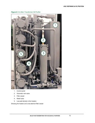 AGC REFINING & FILTRATION
SELECTION PARAMETERS FOR VACUUM OIL PURIFIERS 15
Figure 8: An Allen Transformer Oil Purifier
1. Control panel
2. Automatic vent valve
3. Filter vessel
4. Relief valve
5. Low-watt density in-line heaters
Showing the heaters and a two-element filter vessel
 