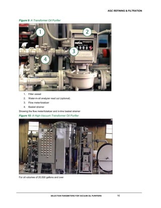 AGC REFINING & FILTRATION
SELECTION PARAMETERS FOR VACUUM OIL PURIFIERS 16
Figure 9: A Transformer Oil Purifier
1. Filter vessel
2. Water-in-oil analyzer read out (optional)
3. Flow meter/totalizer
4. Basket strainer
Showing the flow meter/totalizer and in-line basket strainer
Figure 10: A High-Vacuum Transformer Oil Purifier
For oil volumes of 20,000 gallons and over
 