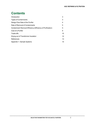 AGC REFINING & FILTRATION
SELECTION PARAMETERS FOR VACUUM OIL PURIFIERS 2
Contents
Introduction 3
Types of Contaminants 3
Design Flow Rate of the Purifier 4
Rate of Removal of Contaminants 5
Contaminant Removal Efficiency (Efficiency of Purification) 5
Cost of a Purifier 9
Trade-offs 10
Drying out of Transformer Insulation 12
References 13
Appendix 1: Sample Systems 14
 