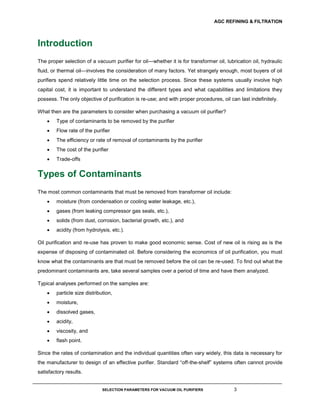 AGC REFINING & FILTRATION
SELECTION PARAMETERS FOR VACUUM OIL PURIFIERS 3
Introduction
The proper selection of a vacuum purifier for oil—whether it is for transformer oil, lubrication oil, hydraulic
fluid, or thermal oil—involves the consideration of many factors. Yet strangely enough, most buyers of oil
purifiers spend relatively little time on the selection process. Since these systems usually involve high
capital cost, it is important to understand the different types and what capabilities and limitations they
possess. The only objective of purification is re-use; and with proper procedures, oil can last indefinitely.
What then are the parameters to consider when purchasing a vacuum oil purifier?
 Type of contaminants to be removed by the purifier
 Flow rate of the purifier
 The efficiency or rate of removal of contaminants by the purifier
 The cost of the purifier
 Trade-offs
Types of Contaminants
The most common contaminants that must be removed from transformer oil include:
 moisture (from condensation or cooling water leakage, etc.),
 gases (from leaking compressor gas seals, etc.),
 solids (from dust, corrosion, bacterial growth, etc.), and
 acidity (from hydrolysis, etc.).
Oil purification and re-use has proven to make good economic sense. Cost of new oil is rising as is the
expense of disposing of contaminated oil. Before considering the economics of oil purification, you must
know what the contaminants are that must be removed before the oil can be re-used. To find out what the
predominant contaminants are, take several samples over a period of time and have them analyzed.
Typical analyses performed on the samples are:
 particle size distribution,
 moisture,
 dissolved gases,
 acidity,
 viscosity, and
 flash point.
Since the rates of contamination and the individual quantities often vary widely, this data is necessary for
the manufacturer to design of an effective purifier. Standard “off-the-shelf” systems often cannot provide
satisfactory results.
 