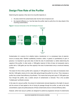 AGC REFINING & FILTRATION
SELECTION PARAMETERS FOR VACUUM OIL PURIFIERS 4
Design Flow Rate of the Purifier
Determining the capacity or flow rate of an oil purifier depends on:
 the rate at which the contaminants enter into the main oil reservoir and
 the required efficiency (i.e. how fast does the purifier need to purify the oil to stay ahead of the
incoming contamination).
Figure 1: General Schematic of the Oil Purification Process
Contamination of a volume of oil, whether inside a transformer or in a compressor lube oil reservoir,
occurs at varying rates. Whether qualitatively (moisture, solids, or gases) or quantitatively (in ppm or
percent), it is important to get some idea of what the rate of contamination is, before determining the
capacity of the purifier. In other words, a 1000-gallon reservoir of dirty oil does not necessarily need a
purifier with a 1,000 gallon per hour flow capacity if the rate of contamination entry is small and relatively
constant.
The reason for this is that a purifier with a capacity of 1,000 gallons per hour does not necessarily mean
that this 1,000 gallon volume of oil is clean after going through the purifier for an hour. This is because a
purifier has a certain fixed efficiency of purification. This means that during each pass of 1,000 gallons per
hour through the purifier, only a certain amount of contaminants is removed. This is the so-called
“multiple-pass” purification process.
In the case of a vacuum purifier, the amount of contaminants removed depends on the depth of vacuum
and the amount of heat applied to the oil during its passage through the purifier, as well as the initial
concentrations, types and partial pressures of those contaminants (more on removal efficiency later).
However, while most vacuum purifiers are designed for partial but progressive removal of contaminants
 