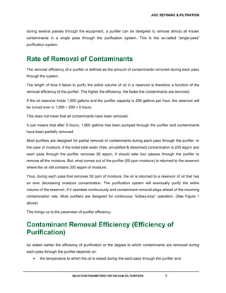 AGC REFINING & FILTRATION
SELECTION PARAMETERS FOR VACUUM OIL PURIFIERS 5
during several passes through the equipment, a purifier can be designed to remove almost all known
contaminants in a single pass through the purification system. This is the so-called “single-pass”
purification system.
Rate of Removal of Contaminants
The removal efficiency of a purifier is defined as the amount of contaminants removed during each pass
through the system.
The length of time it takes to purify the entire volume of oil in a reservoir is therefore a function of the
removal efficiency of the purifier. The higher the efficiency, the faster the contaminants are removed.
If the oil reservoir holds 1,000 gallons and the purifier capacity is 200 gallons per hour, the reservoir will
be turned over in 1,000 ÷ 200 = 5 hours.
This does not mean that all contaminants have been removed.
It just means that after 5 hours, 1,000 gallons has been pumped through the purifier and contaminants
have been partially removed.
Most purifiers are designed for partial removal of contaminants during each pass through the purifier. In
the case of moisture, if the initial total water (free, emulsified & dissolved) concentration is 200 wppm and
each pass through the purifier removes 50 wppm, if should take four passes through the purifier to
remove all the moisture. But, what comes out of the purifier (50 ppm moisture) is returned to the reservoir
where the oil still contains 200 wppm of moisture.
Thus, during each pass that removes 50 ppm of moisture, the oil is returned to a reservoir of oil that has
an ever decreasing moisture concentration. The purification system will eventually purify the entire
volume of the reservoir, if it operates continuously and contaminant removal stays ahead of the incoming
contamination rate. Most purifiers are designed for continuous “kidney-loop” operation. (See Figure 1
above)
This brings us to the parameter of purifier efficiency.
Contaminant Removal Efficiency (Efficiency of
Purification)
As stated earlier the efficiency of purification or the degree to which contaminants are removed during
each pass through the purifier depends on:
 the temperature to which the oil is raised during the each pass through the purifier and
 