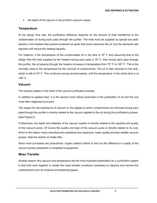 AGC REFINING & FILTRATION
SELECTION PARAMETERS FOR VACUUM OIL PURIFIERS 6
 the depth of the vacuum in the purifier’s vacuum vessel.
Temperature
At the design flow rate, the purification efficiency depends on the amount of heat transferred to the
contaminated oil during each pass through the purifier. The heat must be supplied by special low watt-
density in-line heaters that prevent localized hot spots that could carbonize the oil, foul the elements with
deposits and reduce the heating capacity.
For instance, if the temperature of the contaminated oil in the tank is 70° F and assuming that at the
design flow the heat supplied by the heaters during each pass is 70° F, then during each pass through
the purifier, the oil passing through the heaters increases in temperature from 70° F to 140° F. This is the
normally close to the temperature for the removal of contaminants. The oil is then returned to the tank,
which is still at 70° F. This continues during several passes, until the temperature in the entire tank is at
140° F.
Vacuum
The vacuum system is the heart of the vacuum purification process.
In addition to applied heat, it is the second most critical parameter in the purification of oil and the one
most often neglected by buyers.
The reason for the importance of vacuum is: the degree to which contaminants are removed during each
pass through the purifier is directly related to the vacuum applied to the oil during the purification process.
(See Figure 2)
Furthermore, the depth and reliability of the vacuum system is directly related to the capacity and quality
of the vacuum pump. Of course the quality and type of the vacuum pump is directly related to its cost,
which is the reason many manufacturers substitute less expensive, lower quality and less reliable vacuum
pumps. (See the section on trade-offs)
Since most purchases are price-driven, buyers seldom bother to find out the difference in quality of the
vacuum pumps presented in competitor’s equipment.
Mass Transfer
Another reason why vacuum and temperature are the most important parameters for a purification system
is that both work together to create the mass transfer conditions necessary to vaporize and remove the
contaminants such as moisture and dissolved gases.
 