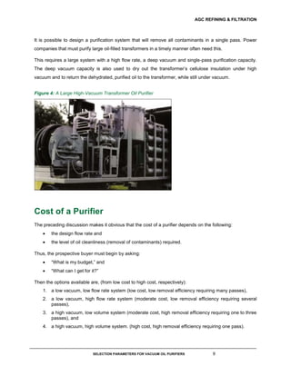 AGC REFINING & FILTRATION
SELECTION PARAMETERS FOR VACUUM OIL PURIFIERS 9
It is possible to design a purification system that will remove all contaminants in a single pass. Power
companies that must purify large oil-filled transformers in a timely manner often need this.
This requires a large system with a high flow rate, a deep vacuum and single-pass purification capacity.
The deep vacuum capacity is also used to dry out the transformer’s cellulose insulation under high
vacuum and to return the dehydrated, purified oil to the transformer, while still under vacuum.
Figure 4: A Large High-Vacuum Transformer Oil Purifier
Cost of a Purifier
The preceding discussion makes it obvious that the cost of a purifier depends on the following:
 the design flow rate and
 the level of oil cleanliness (removal of contaminants) required.
Thus, the prospective buyer must begin by asking:
 “What is my budget,” and
 “What can I get for it?”
Then the options available are, (from low cost to high cost, respectively):
1. a low vacuum, low flow rate system (low cost, low removal efficiency requiring many passes),
2. a low vacuum, high flow rate system (moderate cost, low removal efficiency requiring several
passes),
3. a high vacuum, low volume system (moderate cost, high removal efficiency requiring one to three
passes), and
4. a high vacuum, high volume system. (high cost, high removal efficiency requiring one pass).
 