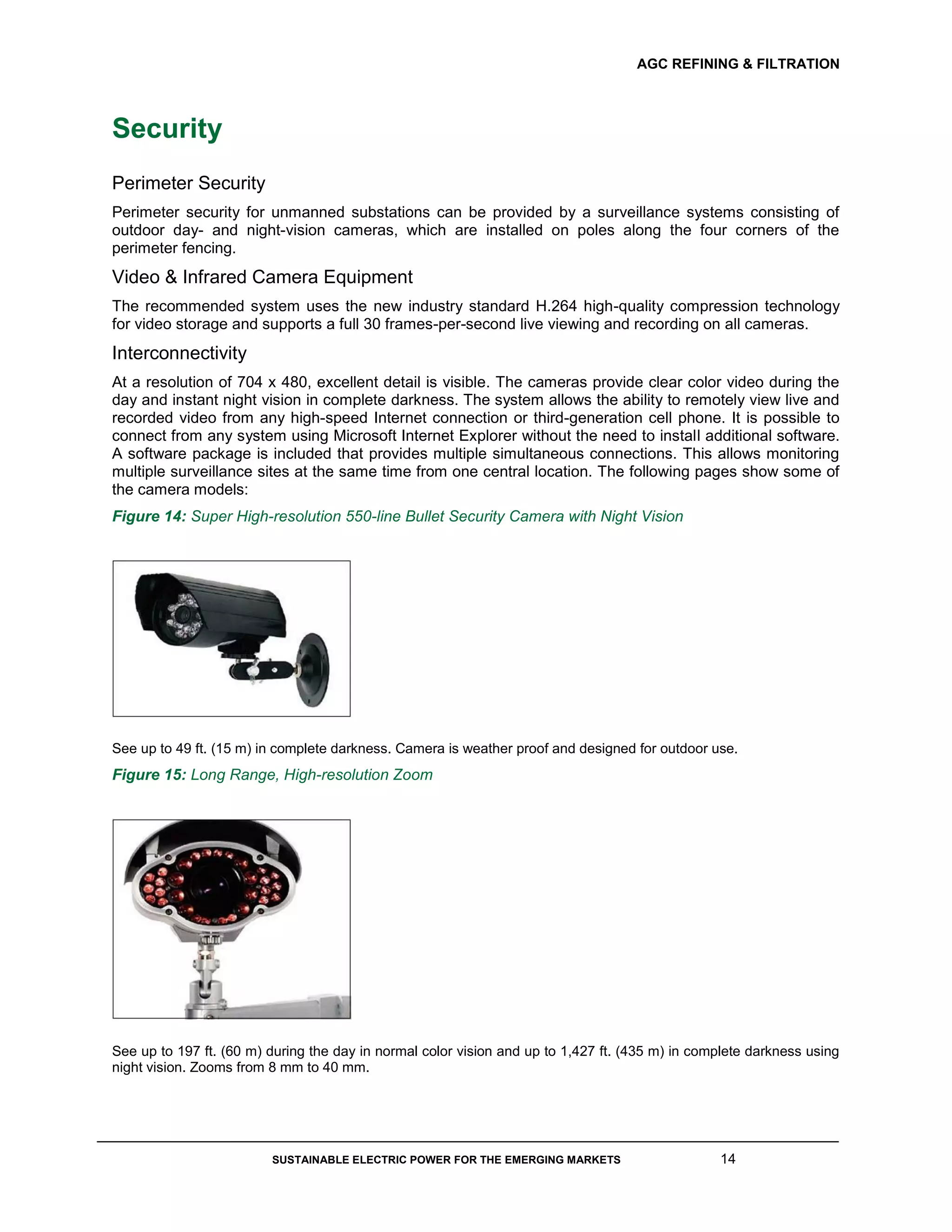 AGC REFINING & FILTRATION
SUSTAINABLE ELECTRIC POWER FOR THE EMERGING MARKETS 14
Security
Perimeter Security
Perimeter security for unmanned substations can be provided by a surveillance systems consisting of
outdoor day- and night-vision cameras, which are installed on poles along the four corners of the
perimeter fencing.
Video & Infrared Camera Equipment
The recommended system uses the new industry standard H.264 high-quality compression technology
for video storage and supports a full 30 frames-per-second live viewing and recording on all cameras.
Interconnectivity
At a resolution of 704 x 480, excellent detail is visible. The cameras provide clear color video during the
day and instant night vision in complete darkness. The system allows the ability to remotely view live and
recorded video from any high-speed Internet connection or third-generation cell phone. It is possible to
connect from any system using Microsoft Internet Explorer without the need to install additional software.
A software package is included that provides multiple simultaneous connections. This allows monitoring
multiple surveillance sites at the same time from one central location. The following pages show some of
the camera models:
Figure 14: Super High-resolution 550-line Bullet Security Camera with Night Vision
See up to 49 ft. (15 m) in complete darkness. Camera is weather proof and designed for outdoor use.
Figure 15: Long Range, High-resolution Zoom
See up to 197 ft. (60 m) during the day in normal color vision and up to 1,427 ft. (435 m) in complete darkness using
night vision. Zooms from 8 mm to 40 mm.
 