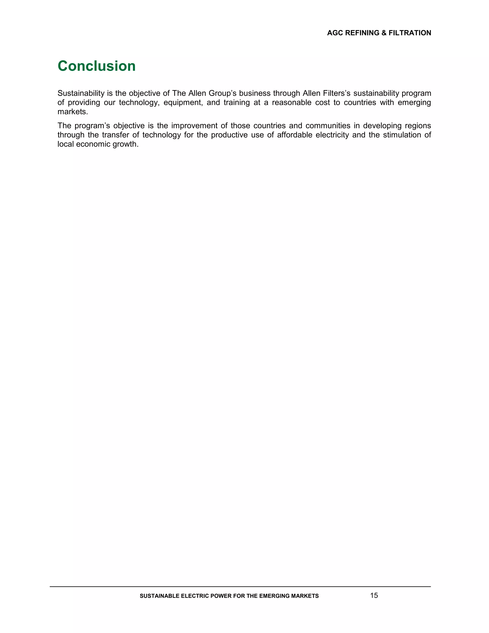 AGC REFINING & FILTRATION
SUSTAINABLE ELECTRIC POWER FOR THE EMERGING MARKETS 15
Conclusion
Sustainability is the objective of The Allen Group’s business through Allen Filters’s sustainability program
of providing our technology, equipment, and training at a reasonable cost to countries with emerging
markets.
The program’s objective is the improvement of those countries and communities in developing regions
through the transfer of technology for the productive use of affordable electricity and the stimulation of
local economic growth.
 