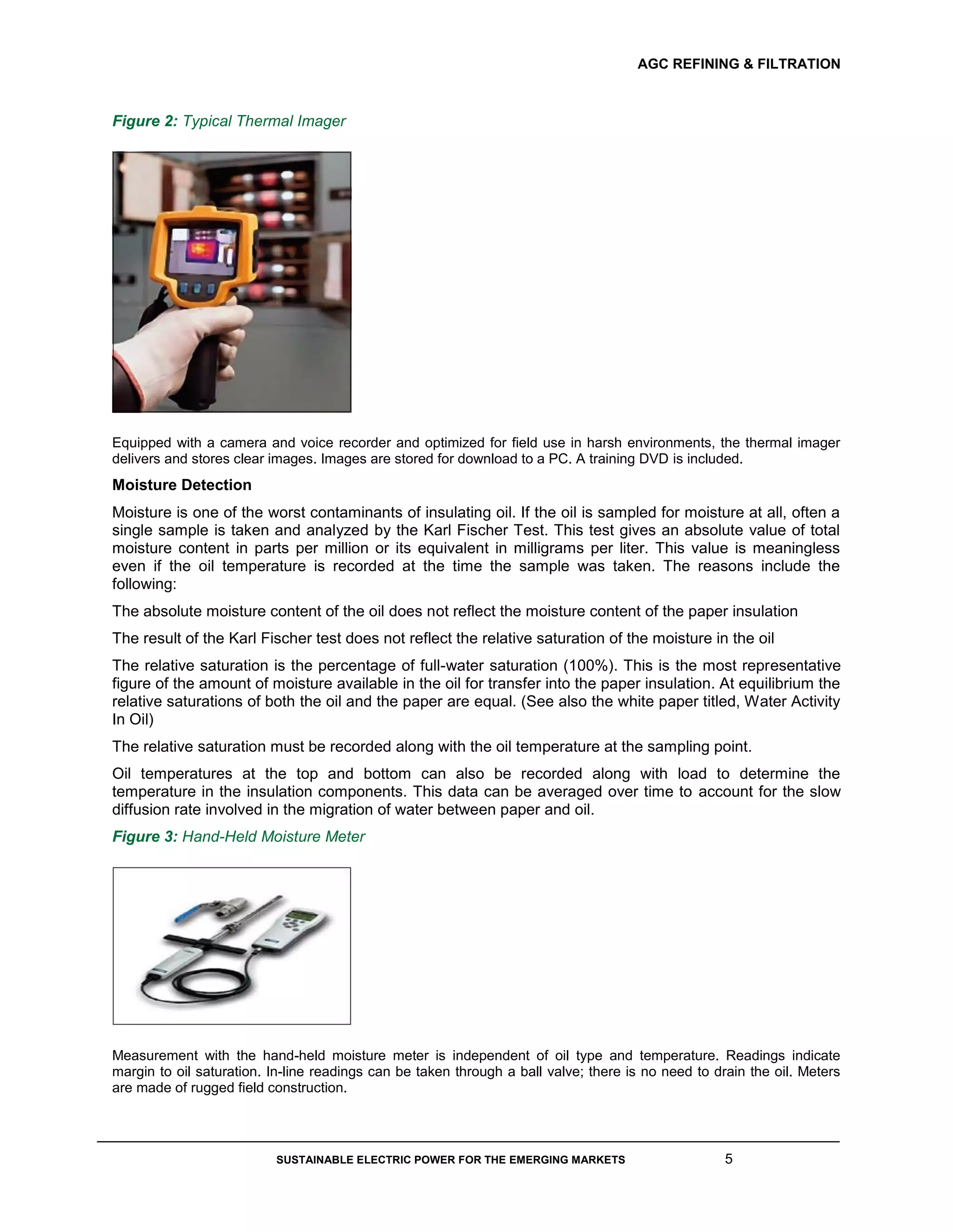 AGC REFINING & FILTRATION
SUSTAINABLE ELECTRIC POWER FOR THE EMERGING MARKETS 5
Figure 2: Typical Thermal Imager
Equipped with a camera and voice recorder and optimized for field use in harsh environments, the thermal imager
delivers and stores clear images. Images are stored for download to a PC. A training DVD is included.
Moisture Detection
Moisture is one of the worst contaminants of insulating oil. If the oil is sampled for moisture at all, often a
single sample is taken and analyzed by the Karl Fischer Test. This test gives an absolute value of total
moisture content in parts per million or its equivalent in milligrams per liter. This value is meaningless
even if the oil temperature is recorded at the time the sample was taken. The reasons include the
following:
The absolute moisture content of the oil does not reflect the moisture content of the paper insulation
The result of the Karl Fischer test does not reflect the relative saturation of the moisture in the oil
The relative saturation is the percentage of full-water saturation (100%). This is the most representative
figure of the amount of moisture available in the oil for transfer into the paper insulation. At equilibrium the
relative saturations of both the oil and the paper are equal. (See also the white paper titled, Water Activity
In Oil)
The relative saturation must be recorded along with the oil temperature at the sampling point.
Oil temperatures at the top and bottom can also be recorded along with load to determine the
temperature in the insulation components. This data can be averaged over time to account for the slow
diffusion rate involved in the migration of water between paper and oil.
Figure 3: Hand-Held Moisture Meter
Measurement with the hand-held moisture meter is independent of oil type and temperature. Readings indicate
margin to oil saturation. In-line readings can be taken through a ball valve; there is no need to drain the oil. Meters
are made of rugged field construction.
 