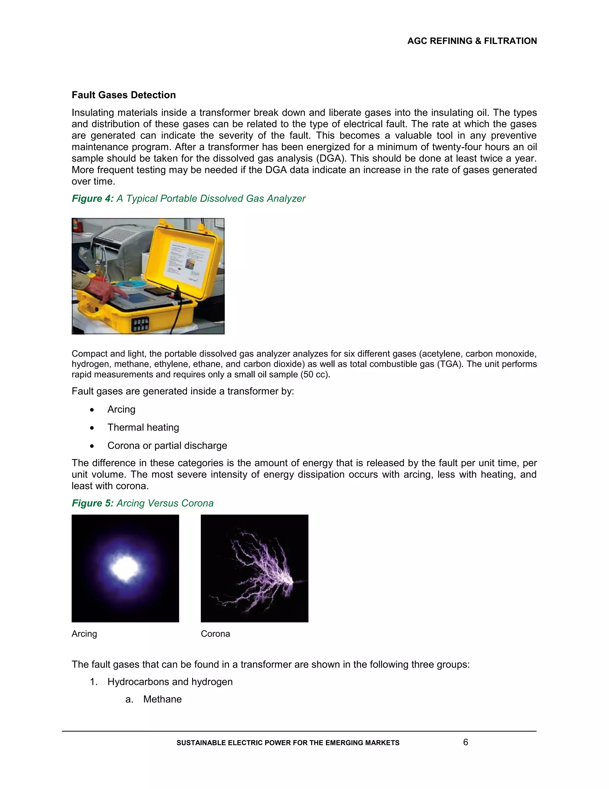 AGC REFINING & FILTRATION
SUSTAINABLE ELECTRIC POWER FOR THE EMERGING MARKETS 6
Fault Gases Detection
Insulating materials inside a transformer break down and liberate gases into the insulating oil. The types
and distribution of these gases can be related to the type of electrical fault. The rate at which the gases
are generated can indicate the severity of the fault. This becomes a valuable tool in any preventive
maintenance program. After a transformer has been energized for a minimum of twenty-four hours an oil
sample should be taken for the dissolved gas analysis (DGA). This should be done at least twice a year.
More frequent testing may be needed if the DGA data indicate an increase in the rate of gases generated
over time.
Figure 4: A Typical Portable Dissolved Gas Analyzer
Compact and light, the portable dissolved gas analyzer analyzes for six different gases (acetylene, carbon monoxide,
hydrogen, methane, ethylene, ethane, and carbon dioxide) as well as total combustible gas (TGA). The unit performs
rapid measurements and requires only a small oil sample (50 cc).
Fault gases are generated inside a transformer by:
 Arcing
 Thermal heating
 Corona or partial discharge
The difference in these categories is the amount of energy that is released by the fault per unit time, per
unit volume. The most severe intensity of energy dissipation occurs with arcing, less with heating, and
least with corona.
Figure 5: Arcing Versus Corona
Arcing Corona
The fault gases that can be found in a transformer are shown in the following three groups:
1. Hydrocarbons and hydrogen
a. Methane
 