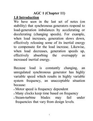 1
AGC 1 (Chapter 11)
1.0 Introduction
We have seen in the last set of notes (on
stability) that synchronous generators respond to
load-generation imbalances by accelerating or
decelerating (changing speeds). For example,
when load increases, generation slows down,
effectively releasing some of its inertial energy
to compensate for the load increase. Likewise,
when load decreases, generation speeds up,
effectively absorbing the oversupply as
increased inertial energy.
Because load is constantly changing, an
unregulated synchronous generator has highly
variable speed which results in highly variable
system frequency, an unacceptable situation
because:
 Motor speed is frequency dependent
 Many clocks keep time based on frequency
 Steam-turbine blades may fail under
frequencies that vary from design levels.
 