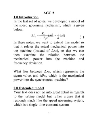 1
AGC 2
1.0 Introduction
In the last set of notes, we developed a model of
the speed governing mechanism, which is given
below:
)ˆ
1ˆ(
1
ˆ 


R
P
sT
K
x C
G
G
E (1)
In these notes, we want to extend this model so
that it relates the actual mechanical power into
the machine (instead of ΔxE), so that we can
then examine the relation between the
mechanical power into the machine and
frequency deviation.
What lies between ΔxE, which represents the
steam valve, and ΔPM, which is the mechanical
power into the synchronous machine?
2.0 Extended model
Your text does not go into great detail in regards
to the turbine model but rather argues that it
responds much like the speed governing system,
which is a single time-constant system.
 