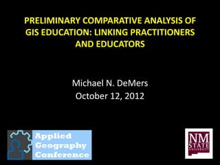 PRELIMINARY COMPARATIVE ANALYSIS OF
GIS EDUCATION: LINKING PRACTITIONERS
           AND EDUCATORS


          Michael N. DeMers
          October 12, 2012
 