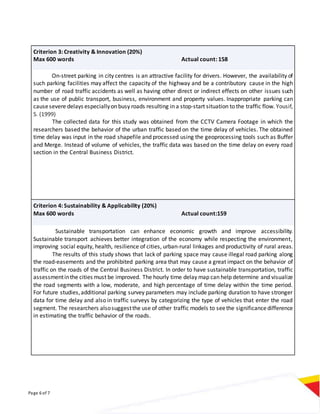 Page 6 of 7
Criterion 3: Creativity & Innovation (20%)
Max 600 words Actual count: 158
On-street parking in city centres is an attractive facility for drivers. However, the availability of
such parking facilities may affect the capacity of the highway and be a contributory cause in the high
number of road traffic accidents as well as having other direct or indirect effects on other issues such
as the use of public transport, business, environment and property values. Inappropriate parking can
causesevere delays especiallyon busy roads resulting in a stop-start situation to the traffic flow. Yousif,
S. (1999)
The collected data for this study was obtained from the CCTV Camera Footage in which the
researchers based the behavior of the urban traffic based on the time delay of vehicles. The obtained
time delay was input in the road shapefile and processed using the geoprocessing tools such as Buffer
and Merge. Instead of volume of vehicles, the traffic data was based on the time delay on every road
section in the Central Business District.
Criterion 4: Sustainability & Applicability (20%)
Max 600 words Actual count:159
Sustainable transportation can enhance economic growth and improve accessibility.
Sustainable transport achieves better integration of the economy while respecting the environment,
improving social equity, health, resilience of cities, urban-rural linkages and productivity of rural areas.
The results of this study shows that lack of parking space may cause illegal road parking along
the road-easements and the prohibited parking area that may cause a great impact on the behavior of
traffic on the roads of the Central Business District. In order to have sustainable transportation, traffic
assessmentinthe cities must be improved. The hourly time delay map can help determine and visualize
the road segments with a low, moderate, and high percentage of time delay within the time period.
For future studies,additional parking survey parameters may include parking duration to have stronger
data for time delay and also in traffic surveys by categorizing the type of vehicles that enter the road
segment. The researchers alsosuggestthe use of other traffic models to seethe significancedifference
in estimating the traffic behavior of the roads.
 