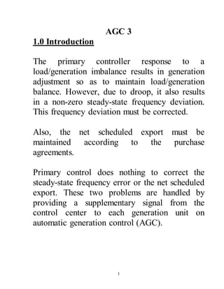 1
AGC 3
1.0 Introduction
The primary controller response to a
load/generation imbalance results in generation
adjustment so as to maintain load/generation
balance. However, due to droop, it also results
in a non-zero steady-state frequency deviation.
This frequency deviation must be corrected.
Also, the net scheduled export must be
maintained according to the purchase
agreements.
Primary control does nothing to correct the
steady-state frequency error or the net scheduled
export. These two problems are handled by
providing a supplementary signal from the
control center to each generation unit on
automatic generation control (AGC).
 