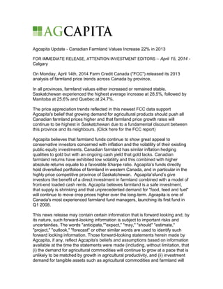 Agcapita Update - Canadian Farmland Values Increase 22% in 2013
FOR IMMEDIATE RELEASE, ATTENTION INVESTMENT EDITORS – April 15, 2014 -
Calgary
On Monday, April 14th, 2014 Farm Credit Canada ("FCC") released its 2013
analysis of farmland price trends across Canada by province.
In all provinces, farmland values either increased or remained stable.
Saskatchewan experienced the highest average increase at 28.5%, followed by
Manitoba at 25.6% and Quebec at 24.7%.
The price appreciation trends reflected in this newest FCC data support
Agcapita's belief that growing demand for agricultural products should push all
Canadian farmland prices higher and that farmland price growth rates will
continue to be highest in Saskatchewan due to a fundamental discount between
this province and its neighbours. (Click here for the FCC report)
Agcapita believes that farmland funds continue to show great appeal to
conservative investors concerned with inflation and the volatility of their existing
public equity investments. Canadian farmland has similar inflation hedging
qualities to gold but with an ongoing cash yield that gold lacks. Canadian
farmland returns have exhibited low volatility and this combined with higher
absolute returns equate to a favorable Sharpe ratio. Agcapita’s funds directly
hold diversified portfolios of farmland in western Canada, and in particular in the
highly price competitive province of Saskatchewan. Agcapita’sfund’s give
investors the benefit of a direct investment in farmland combined with a model of
front-end loaded cash rents. Agcapita believes farmland is a safe investment,
that supply is shrinking and that unprecedented demand for "food, feed and fuel"
will continue to move crop prices higher over the long-term. Agcapita is one of
Canada's most experienced farmland fund managers, launching its first fund in
Q1 2008.
This news release may contain certain information that is forward looking and, by
its nature, such forward-looking information is subject to important risks and
uncertainties. The words "anticipate,""expect," "may," "should" "estimate,"
"project," "outlook," "forecast" or other similar words are used to identify such
forward looking information. Those forward-looking statements herein made by
Agcapita, if any, reflect Agcapita's beliefs and assumptions based on information
available at the time the statements were made (including, without limitation, that
(i) the demand for agricultural commodities will continue to grow at a pace that is
unlikely to be matched by growth in agricultural productivity, and (ii) investment
demand for tangible assets such as agricultural commodities and farmland will
 