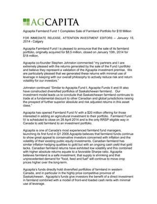 Agcapita Farmland Fund 1 Completes Sale of Farmland Portfolio for $18 Million
FOR IMMEDIATE RELEASE, ATTENTION INVESTMENT EDITORS – January 15,

2014 - Calgary
Agcapita Farmland Fund I is pleased to announce that the sale of its farmland
portfolio, originally acquired for $8.5 million, closed on January 10th, 2014 for
$18 million.
Agcapita co-founder Stephen Johnston commented “my partners and I are
extremely pleased with the returns generated by the sale of the Fund I portfolio
and believe they represent a validation of the Agcapita investment premise. We
are particularly pleased that we generated these returns with minimal use of
leverage in keeping with our overall philosophy to actively reduce risk and return
volatility for our investors.”
Johnston continued “Similar to Agcapita Fund I, Agcapita Funds II and III also
have constructed diversified portfolios of Saskatchewan farmland. Our
investment model leads us to conclude that Saskatchewan farmland continues to
trade at a fundamental discount to other Canadian and global jurisdictions raising
the prospect of further superior absolute and risk adjusted returns in this asset
class.”
Agcapita has opened Farmland Fund IV with a $20 million offering for those
interested in adding an agricultural investment to their portfolio. Farmland Fund
IV is scheduled to close on 28 April 2014 and is the only RRSP eligible way in
Canada to add farmland to an investment portfolio.
Agcapita is one of Canada's most experienced farmland fund managers,
launching its first fund in Q1 2008.Agcapita believes that farmland funds continue
to show great appeal to conservative investors concerned with inflation and the
volatility of their existing public equity investments. Canadian farmland has
similar inflation hedging qualities to gold but with an ongoing cash yield that gold
lacks. Canadian farmland returns have exhibited low volatility and this combined
with higher absolute returns equate to a favorable Sharpe ratio. Agcapita
believes farmland is a safe investment, that supply is shrinking and that
unprecedented demand for "food, feed and fuel" will continue to move crop
prices higher over the long-term.
Agcapita’s funds directly hold diversified portfolios of farmland in western
Canada, and in particular in the highly price competitive province of
Saskatchewan. Agcapita’s funds give investors the benefit of a direct investment
in farmland combined with a model of front-end loaded cash rents with minimal
use of leverage.

 