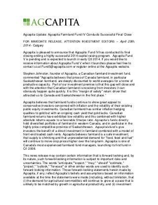 Agcapita Update: Agcapita Farmland Fund IV Conducts Successful Final Close
FOR IMMEDIATE RELEASE, ATTENTION INVESTMENT EDITORS – April 29th,
2014 - Calgary
Agcapita is pleased to announce that Agcapita Fund IV has conducted its final
closing ending a highly successful 2014 capital raising program. Agcapita Fund
V is pending and is expected to launch in early Q3 2014. If you would like to
receive information about Agcapita Fund V when it launches please feel free to
contact us at Fund5@agcapita.com or register online at the Agcapita website.
Stephen Johnston, founder of Agcapita, a Canadian farmland investment fund,
commented "Agcapita believes that prices of Canada farmland, in particular
Saskatchewan farmland, are deeply discounted to world averages for a tonne of
productive capacity. Part of our investment premise is that this gap will close and
with the attention that Canadian farmland is receiving from investors it can
obviously happen quite quickly. It is this "margin of safety" return driver that
attracted us to Canada and Saskatchewan in the first place.”
Agcapita believes that farmland funds continue to show great appeal to
conservative investors concerned with inflation and the volatility of their existing
public equity investments. Canadian farmland has similar inflation hedging
qualities to gold but with an ongoing cash yield that gold lacks. Canadian
farmland returns have exhibited low volatility and this combined with higher
absolute returns equate to a favorable Sharpe ratio. Agcapita’s funds directly
hold diversified portfolios of farmland in western Canada, and in particular in the
highly price competitive province of Saskatchewan. Agcapita’sfund’s give
investors the benefit of a direct investment in farmland combined with a model of
front-end loaded cash rents. Agcapita believes farmland is a safe investment,
that supply is shrinking and that unprecedented demand for "food, feed and fuel"
will continue to move crop prices higher over the long-term. Agcapita is one of
Canada's most experienced farmland fund managers, launching its first fund in
Q1 2008.
This news release may contain certain information that is forward looking and, by
its nature, such forward-looking information is subject to important risks and
uncertainties. The words "anticipate,""expect," "may," "should" "estimate,"
"project," "outlook," "forecast" or other similar words are used to identify such
forward looking information. Those forward-looking statements herein made by
Agcapita, if any, reflect Agcapita's beliefs and assumptions based on information
available at the time the statements were made (including, without limitation, that
(i) the demand for agricultural commodities will continue to grow at a pace that is
unlikely to be matched by growth in agricultural productivity, and (ii) investment
 