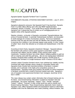 Agcapita Update: Agcapita Farmland Fund V Launches
FOR IMMEDIATE RELEASE, ATTENTION INVESTMENT EDITORS – July 21, 2014 -
Calgary
Agcapita is pleased to announce that Agcapita Fund IV has launched. Agcapita
Fund V is a $20 million offering and is the only RRSP eligible farmland
investment vehicle in Canada. If you would like to receive information about
Agcapita Fund V please feel free to contact us at Fund5@agcapita.com or
register online at the Agcapita website.
Stephen Johnston, co-founder of Agcapita, commented "Agcapita believes that
prices of Canada farmland, in particular Saskatchewan farmland, are discounted
to world averages for a tonne of productive capacity. Part of our investment
premise is that this gap will close and with the attention that Canadian farmland
is receiving from investors it can obviously happen quite quickly. It is this "margin
of safety" return driver that attracted us to Canada and Saskatchewan in the first
place.”
According to Karim Kadry, Agcapita’s Investment Manager, “Agcapita believes
that farmland will continue to show great appeal to conservative investors
concerned with inflation and the volatility of their existing public equity
investments. Canadian farmland has similar inflation hedging qualities to gold but
with an ongoing cash yield that gold lacks. We are now seeing large institutional
investors recognize these qualities with CPPIB acquiring 120,000 acres of
Saskatchewan farmland in a single transaction worth in excess of $120 million.”
Johnston added “Canadian farmland returns have exhibited low volatility and this
combined with higher absolute returns equate to a favorable Sharpe ratio.
Agcapita’s funds directly hold diversified portfolios of farmland in western
Canada, and in particular in the highly price competitive province of
Saskatchewan. Agcapita’s funds give investors the benefit of a direct investment
in farmland combined with a model of front-end loaded cash rents. Agcapita is
one of Canada's most experienced farmland fund managers, launching its first
fund in 2008.”
This news release may contain certain information that is forward looking and, by
its nature, such forward-looking information is subject to important risks and
uncertainties. The words "anticipate," "expect," "may," "should" "estimate,"
"project," "outlook," "forecast" or other similar words are used to identify such
forward looking information. Those forward-looking statements herein made by
Agcapita, if any, reflect Agcapita's beliefs and assumptions based on information
available at the time the statements were made (including, without limitation, that
 