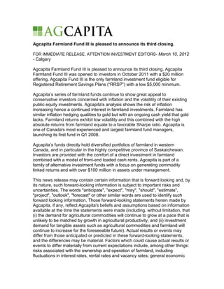Agcapita Farmland Fund III is pleased to announce its third closing.

FOR IMMEDIATE RELEASE, ATTENTION INVESTMENT EDITORS- March 10, 2012
- Calgary

Agcapita Farmland Fund III is pleased to announce its third closing. Agcapita
Farmland Fund III was opened to investors in October 2011 with a $20 million
offering. Agcapita Fund III is the only farmland investment fund eligible for
Registered Retirement Savings Plans (“RRSP”) with a low $5,000 minimum.

Agcapita’s series of farmland funds continue to show great appeal to
conservative investors concerned with inflation and the volatility of their existing
public equity investments. Agcapita's analysis shows the risk of inflation
increasing hence a continued interest in farmland investments. Farmland has
similar inflation hedging qualities to gold but with an ongoing cash yield that gold
lacks. Farmland returns exhibit low volatility and this combined with the high
absolute returns from farmland equate to a favorable Sharpe ratio. Agcapita is
one of Canada's most experienced and largest farmland fund managers,
launching its first fund in Q1 2008.

Agcapita’s funds directly hold diversified portfolios of farmland in western
Canada, and in particular in the highly competitive province of Saskatchewan.
Investors are provided with the comfort of a direct investment in farmland
combined with a model of front-end loaded cash rents. Agcapita is part of a
family of alternative investment funds with a focus on generating commodity
linked returns and with over $100 million in assets under management.

This news release may contain certain information that is forward looking and, by
its nature, such forward-looking information is subject to important risks and
uncertainties. The words "anticipate", "expect", "may", "should", "estimate",
"project", "outlook", "forecast" or other similar words are used to identify such
forward looking information. Those forward-looking statements herein made by
Agcapita, if any, reflect Agcapita's beliefs and assumptions based on information
available at the time the statements were made (including, without limitation, that
(i) the demand for agricultural commodities will continue to grow at a pace that is
unlikely to be matched by growth in agricultural productivity, and (ii) investment
demand for tangible assets such as agricultural commodities and farmland will
continue to increase for the foreseeable future). Actual results or events may
differ from those anticipated or predicted in these forward-looking statements,
and the differences may be material. Factors which could cause actual results or
events to differ materially from current expectations include, among other things:
risks associated with the ownership and operation of farmland, including
fluctuations in interest rates, rental rates and vacancy rates; general economic
 