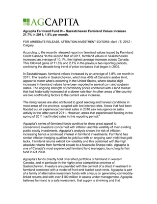 Agcapita Farmland Fund III – Saskatchewan Farmland Values Increase
21.7% in 2011, 1.8% per month.

FOR IMMEDIATE RELEASE, ATTENTION INVESTMENT EDITORS–April 18, 2012 -
Calgary

According to the recently released report on farmland values issued by Farmland
Credit Canada "In the second half of 2011, farmland values in Saskatchewan
increased an average of 10.1%, the highest average increase across Canada.
This followed gains of 11.6% and 2.7% in the previous two reporting periods,
continuing the decade-long trend of price increases that began in 2002.

In Saskatchewan, farmland values increased by an average of 1.8% per month in
2011. The results in Saskatchewan, which has 40% of Canada’s arable land,
appear to mirror what’s occurring in the United States, where double-digit
increases in farmland values have been reported in several corn and soybean
states. The ongoing strength of commodity prices combined with a land market
that had historically increased at a slower rate than in other areas of the country
are two contributing factors to the current value increase.

The rising values are also attributed to good seeding and harvest conditions in
most areas of the province, coupled with low interest rates. Areas that had been
flooded out or experienced minimal sales in 2010 saw resurgence in sales
activity in the latter part of 2011. However, areas that experienced flooding in the
spring of 2011 had limited sales in this reporting period."

Agcapita’s series of farmland funds continue to show great appeal to
conservative investors concerned with inflation and the volatility of their existing
public equity investments. Agcapita's analysis shows the risk of inflation
increasing hence a continued interest in farmland investments. Farmland has
similar inflation hedging qualities to gold but with an ongoing cash yield that gold
lacks. Farmland returns exhibit low volatility and this combined with the high
absolute returns from farmland equate to a favorable Sharpe ratio. Agcapita is
one of Canada's most experienced farmland fund managers, launching its first
fund in Q1 2008.

Agcapita’s funds directly hold diversified portfolios of farmland in western
Canada, and in particular in the highly price competitive province of
Saskatchewan. Investors are provided with the comfort of a direct investment in
farmland combined with a model of front-end loaded cash rents. Agcapita is part
of a family of alternative investment funds with a focus on generating commodity-
linked returns and with over $100 million in assets under management. Agcapita
believes farmland is a safe investment, that supply is shrinking and that
 