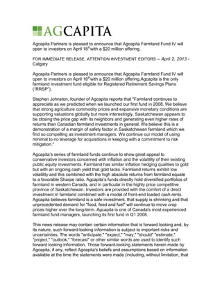 Agcapita Partners is pleased to announce that Agcapita Farmland Fund IV will
open to investors on April 18thwith a $20 million offering.

FOR IMMEDIATE RELEASE, ATTENTION INVESTMENT EDITORS – April 2, 2013 -
Calgary

Agcapita Partners is pleased to announce that Agcapita Farmland Fund IV will
open to investors on April 18thwith a $20 million offering.Agcapita is the only
farmland investment fund eligible for Registered Retirement Savings Plans
(“RRSP”).

Stephen Johnston, founder of Agcapita reports that "Farmland continues to
appreciate as we predicted when we launched our first fund in 2008. We believe
that strong agriculture commodity prices and expansive monetary conditions are
supporting valuations globally but more interestingly, Saskatchewan appears to
be closing the price gap with its neighbors and generating even higher rates of
returns than Canadian farmland investments in general. We believe this is a
demonstration of a margin of safety factor in Saskatchewan farmland which we
find so compelling as investment managers. We continue our model of using
minimal to no leverage for acquisitions in keeping with a commitment to risk
mitigation."

Agcapita’s series of farmland funds continue to show great appeal to
conservative investors concerned with inflation and the volatility of their existing
public equity investments. Farmland has similar inflation hedging qualities to gold
but with an ongoing cash yield that gold lacks. Farmland returns exhibit low
volatility and this combined with the high absolute returns from farmland equate
to a favorable Sharpe ratio. Agcapita’s funds directly hold diversified portfolios of
farmland in western Canada, and in particular in the highly price competitive
province of Saskatchewan. Investors are provided with the comfort of a direct
investment in farmland combined with a model of front-end loaded cash rents.
Agcapita believes farmland is a safe investment, that supply is shrinking and that
unprecedented demand for "food, feed and fuel" will continue to move crop
prices higher over the long-term. Agcapita is one of Canada's most experienced
farmland fund managers, launching its first fund in Q1 2008.

This news release may contain certain information that is forward looking and, by
its nature, such forward-looking information is subject to important risks and
uncertainties. The words "anticipate," "expect," "may," "should" "estimate,"
"project," "outlook," "forecast" or other similar words are used to identify such
forward looking information. Those forward-looking statements herein made by
Agcapita, if any, reflect Agcapita's beliefs and assumptions based on information
available at the time the statements were made (including, without limitation, that
 
